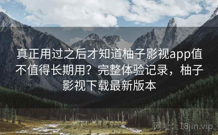 真正用过之后才知道柚子影视app值不值得长期用？完整体验记录，柚子影视下载最新版本