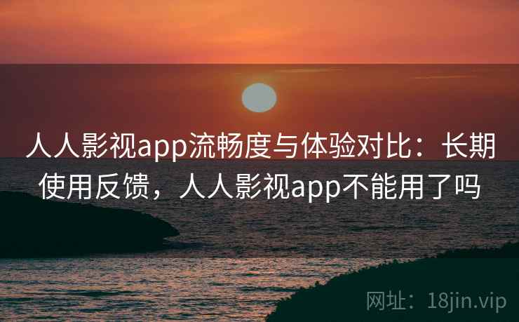 人人影视app流畅度与体验对比：长期使用反馈，人人影视app不能用了吗