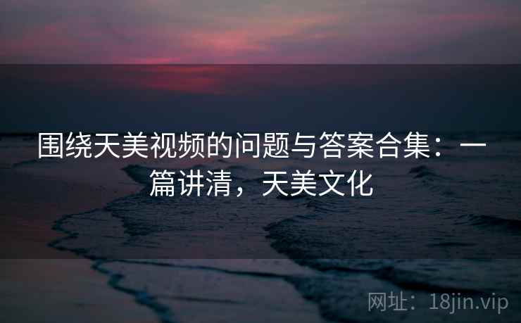 围绕天美视频的问题与答案合集：一篇讲清，天美文化