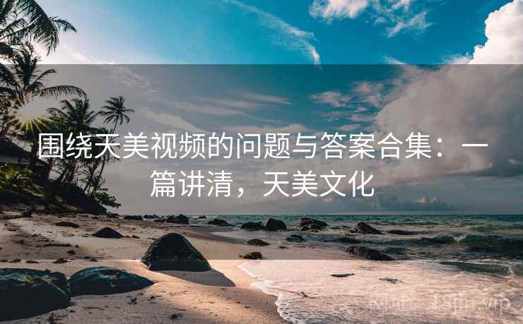 围绕天美视频的问题与答案合集：一篇讲清，天美文化