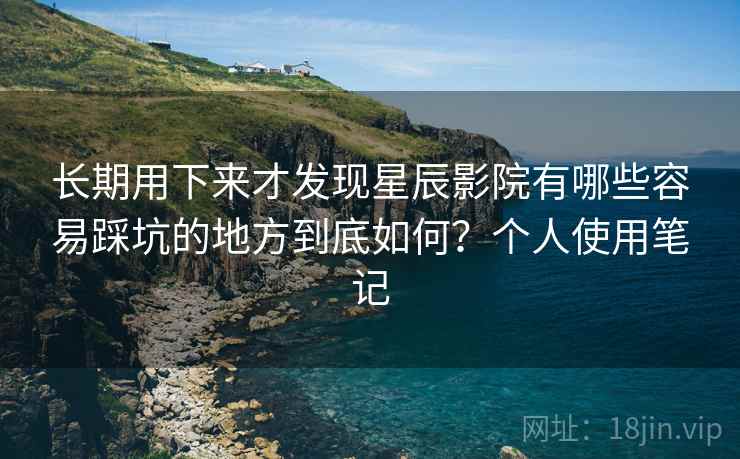 长期用下来才发现星辰影院有哪些容易踩坑的地方到底如何？个人使用笔记