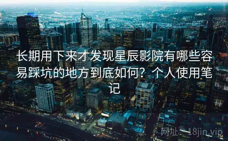 长期用下来才发现星辰影院有哪些容易踩坑的地方到底如何？个人使用笔记