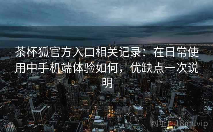 茶杯狐官方入口相关记录：在日常使用中手机端体验如何，优缺点一次说明