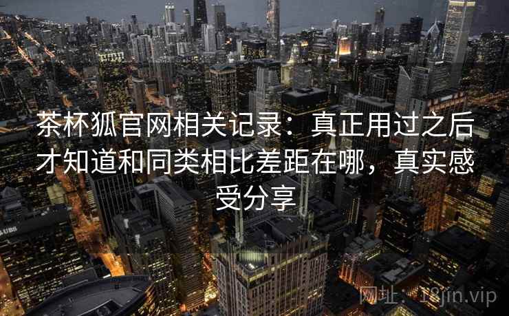 茶杯狐官网相关记录：真正用过之后才知道和同类相比差距在哪，真实感受分享