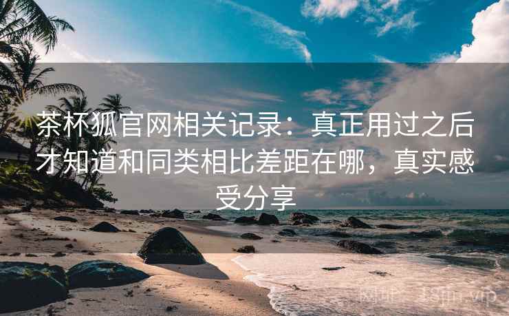 茶杯狐官网相关记录：真正用过之后才知道和同类相比差距在哪，真实感受分享