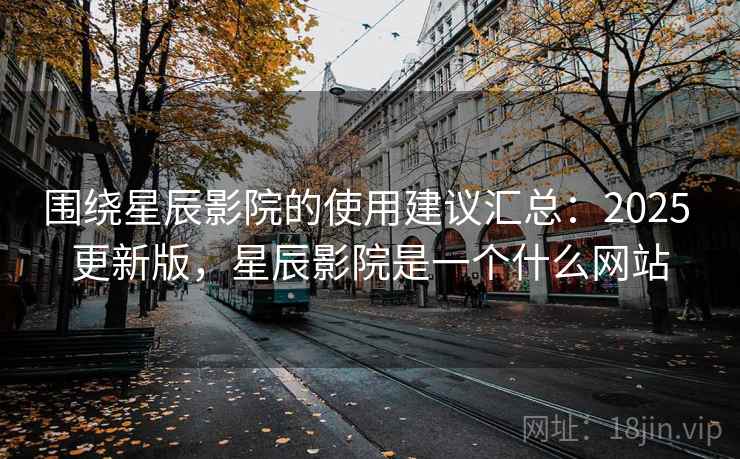 围绕星辰影院的使用建议汇总：2025 更新版，星辰影院是一个什么网站