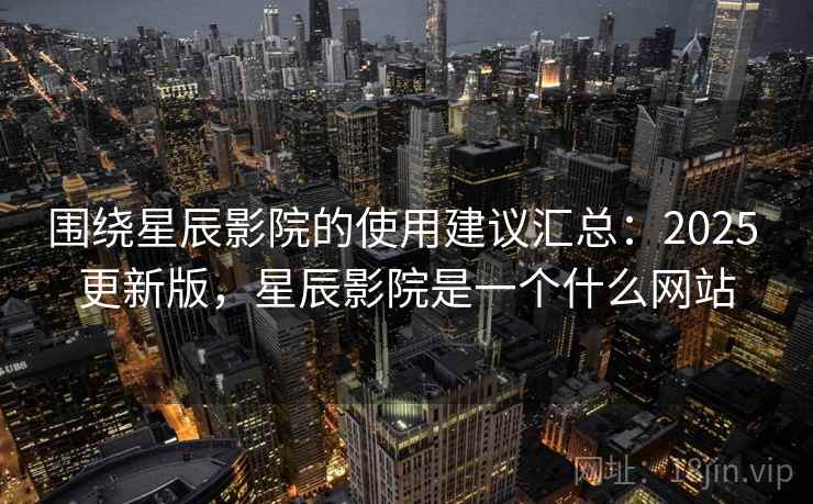 围绕星辰影院的使用建议汇总：2025 更新版，星辰影院是一个什么网站
