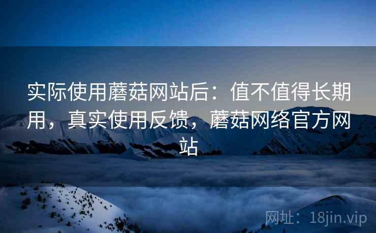 实际使用蘑菇网站后：值不值得长期用，真实使用反馈，蘑菇网络官方网站