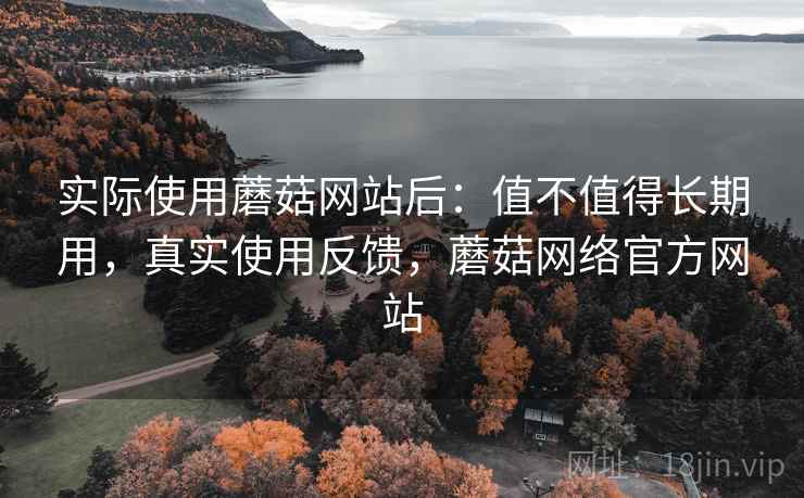 实际使用蘑菇网站后：值不值得长期用，真实使用反馈，蘑菇网络官方网站