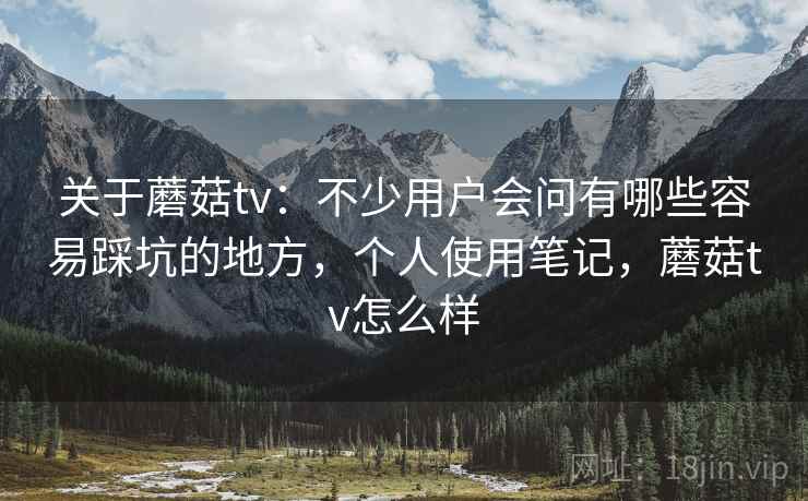 关于蘑菇tv：不少用户会问有哪些容易踩坑的地方，个人使用笔记，蘑菇tv怎么样