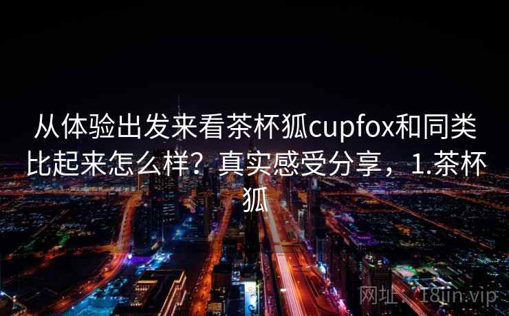从体验出发来看茶杯狐cupfox和同类比起来怎么样？真实感受分享，1.茶杯狐