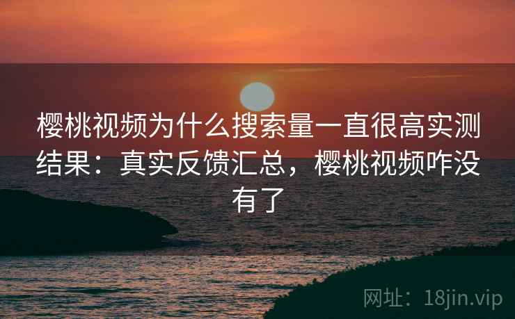 樱桃视频为什么搜索量一直很高实测结果：真实反馈汇总，樱桃视频咋没有了