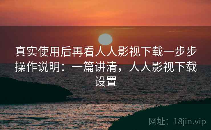 真实使用后再看人人影视下载一步步操作说明：一篇讲清，人人影视下载设置