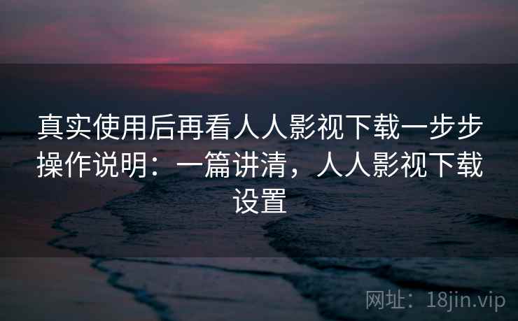 真实使用后再看人人影视下载一步步操作说明：一篇讲清，人人影视下载设置