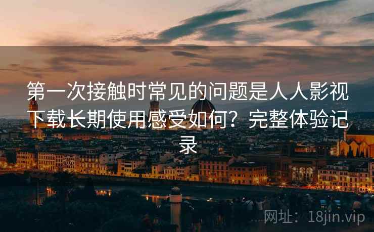 第一次接触时常见的问题是人人影视下载长期使用感受如何？完整体验记录