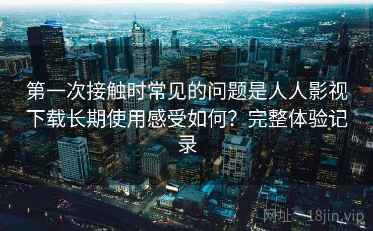 第一次接触时常见的问题是人人影视下载长期使用感受如何？完整体验记录