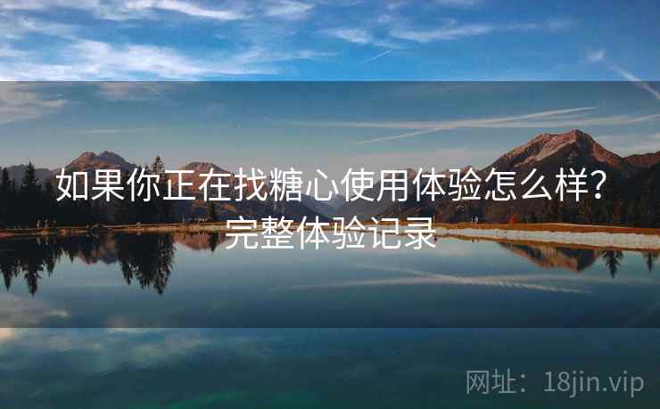 如果你正在找糖心使用体验怎么样？完整体验记录