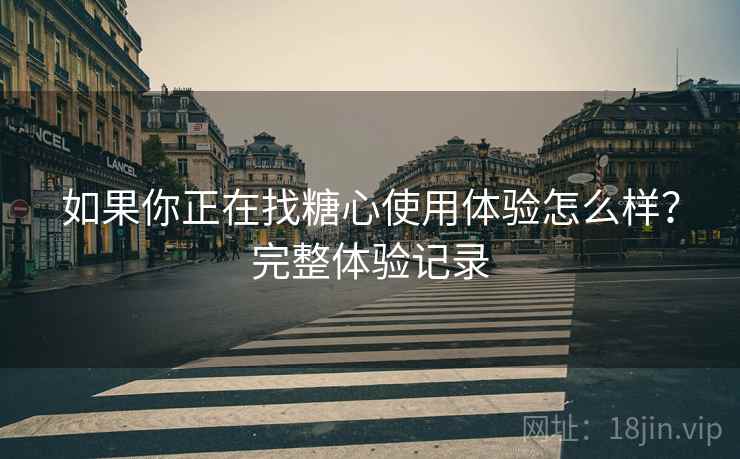 如果你正在找糖心使用体验怎么样？完整体验记录