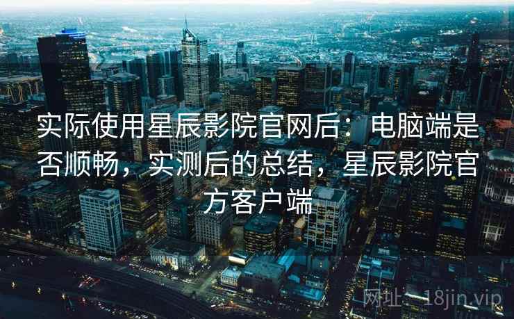 实际使用星辰影院官网后：电脑端是否顺畅，实测后的总结，星辰影院官方客户端