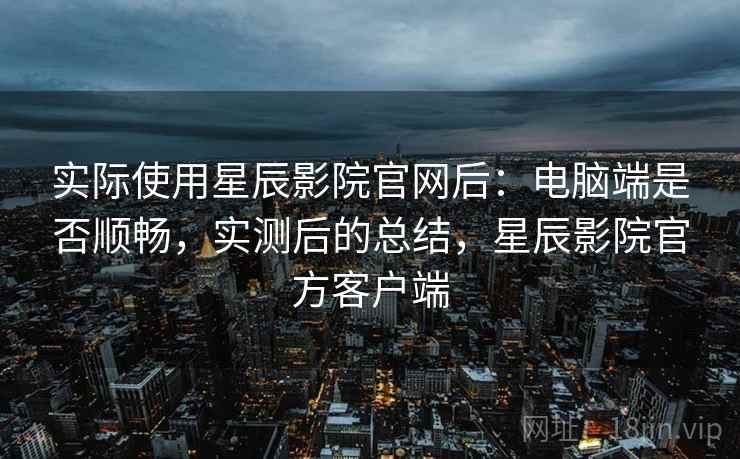 实际使用星辰影院官网后：电脑端是否顺畅，实测后的总结，星辰影院官方客户端