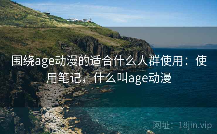 围绕age动漫的适合什么人群使用：使用笔记，什么叫age动漫
