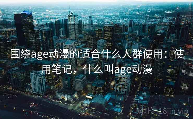 围绕age动漫的适合什么人群使用：使用笔记，什么叫age动漫