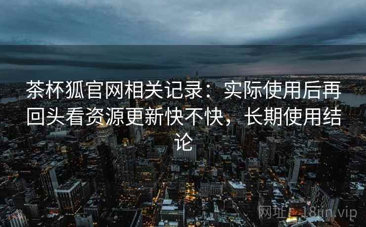 茶杯狐官网相关记录：实际使用后再回头看资源更新快不快，长期使用结论