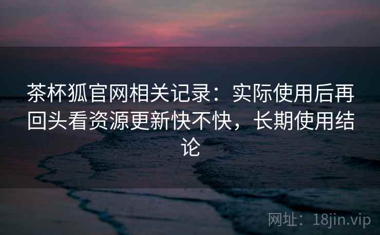 茶杯狐官网相关记录：实际使用后再回头看资源更新快不快，长期使用结论