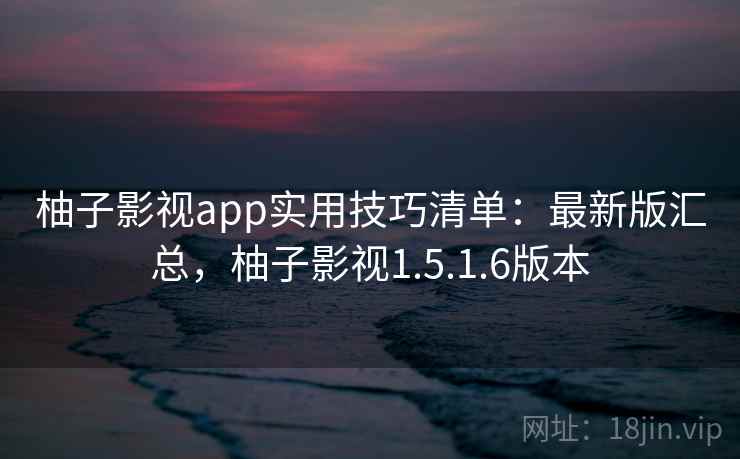 柚子影视app实用技巧清单：最新版汇总，柚子影视1.5.1.6版本