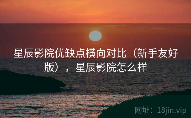 星辰影院优缺点横向对比（新手友好版），星辰影院怎么样