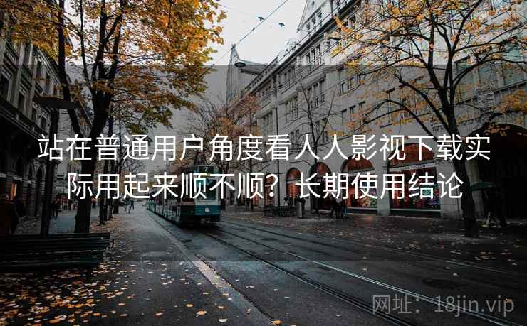 站在普通用户角度看人人影视下载实际用起来顺不顺？长期使用结论