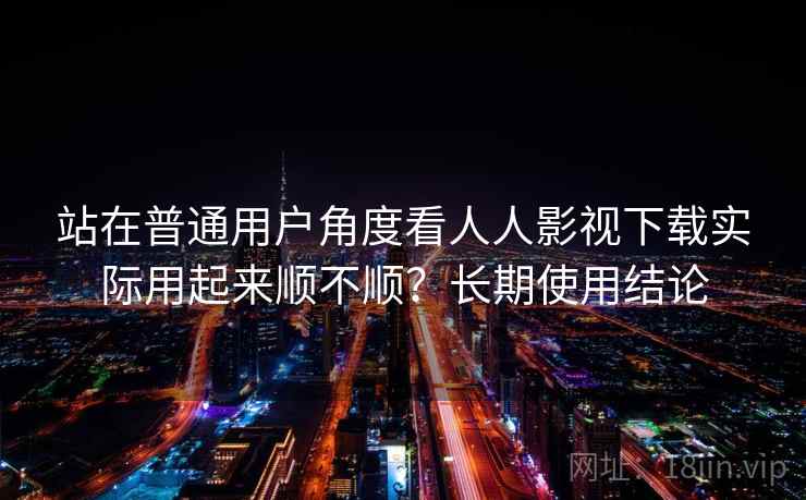 站在普通用户角度看人人影视下载实际用起来顺不顺？长期使用结论