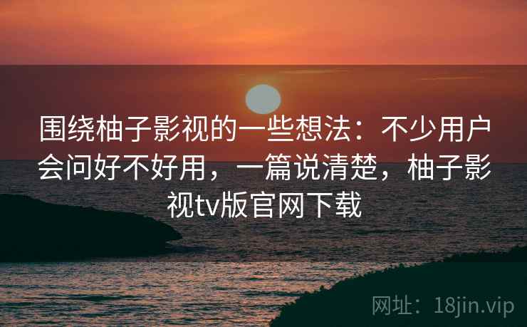 围绕柚子影视的一些想法：不少用户会问好不好用，一篇说清楚，柚子影视tv版官网下载