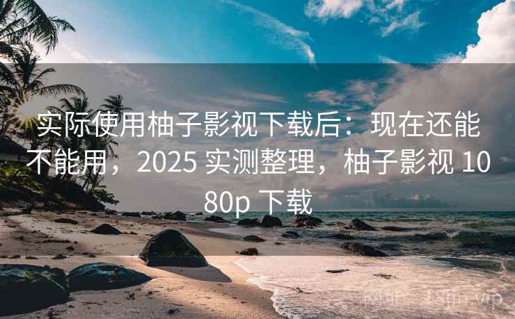 实际使用柚子影视下载后：现在还能不能用，2025 实测整理，柚子影视 1080p 下载