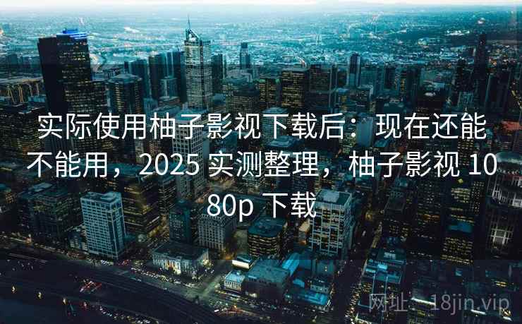 实际使用柚子影视下载后：现在还能不能用，2025 实测整理，柚子影视 1080p 下载