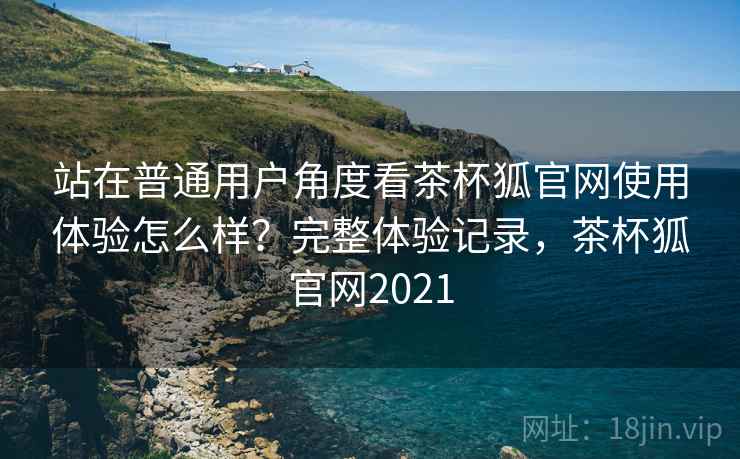 站在普通用户角度看茶杯狐官网使用体验怎么样？完整体验记录，茶杯狐官网2021