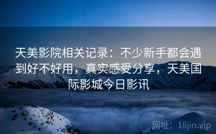 天美影院相关记录：不少新手都会遇到好不好用，真实感受分享，天美国际影城今日影讯