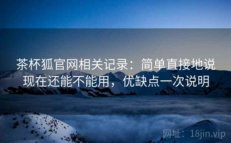 茶杯狐官网相关记录：简单直接地说现在还能不能用，优缺点一次说明