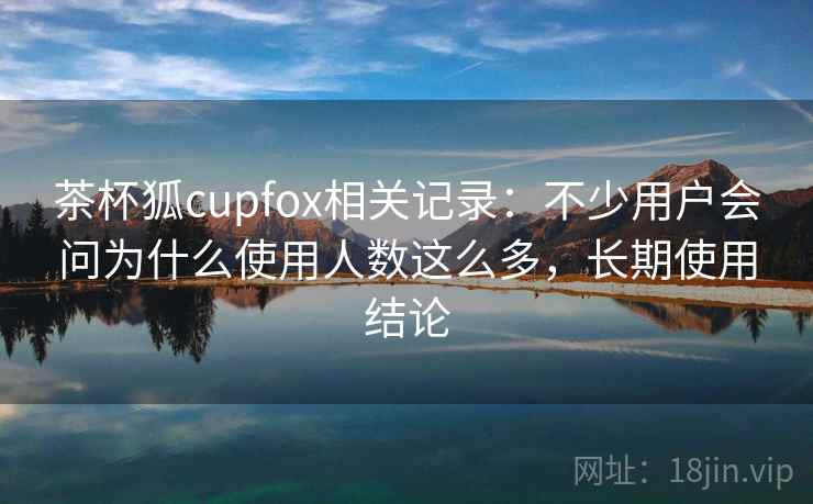 茶杯狐cupfox相关记录：不少用户会问为什么使用人数这么多，长期使用结论