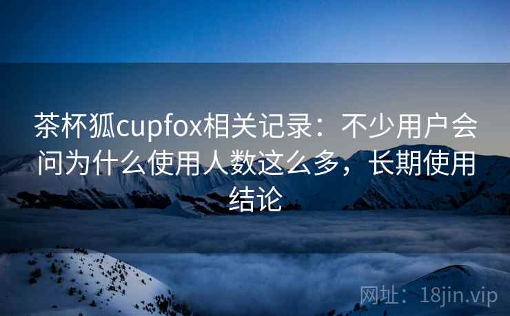 茶杯狐cupfox相关记录：不少用户会问为什么使用人数这么多，长期使用结论