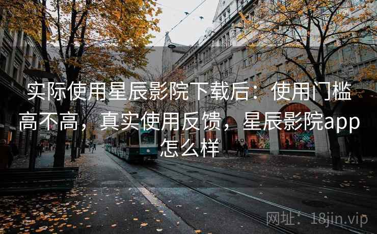 实际使用星辰影院下载后：使用门槛高不高，真实使用反馈，星辰影院app怎么样