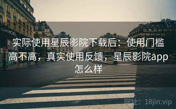 实际使用星辰影院下载后：使用门槛高不高，真实使用反馈，星辰影院app怎么样