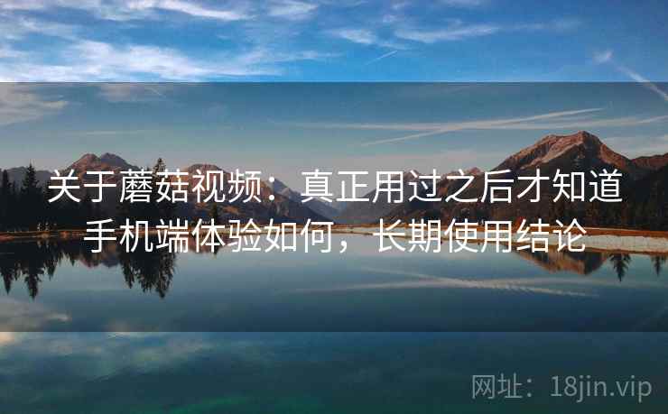 关于蘑菇视频：真正用过之后才知道手机端体验如何，长期使用结论