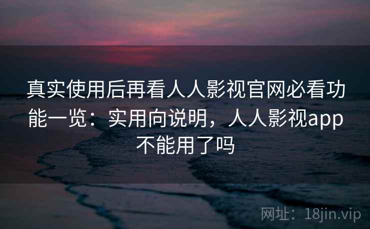 真实使用后再看人人影视官网必看功能一览：实用向说明，人人影视app不能用了吗