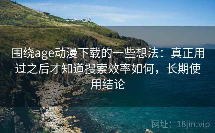 围绕age动漫下载的一些想法：真正用过之后才知道搜索效率如何，长期使用结论