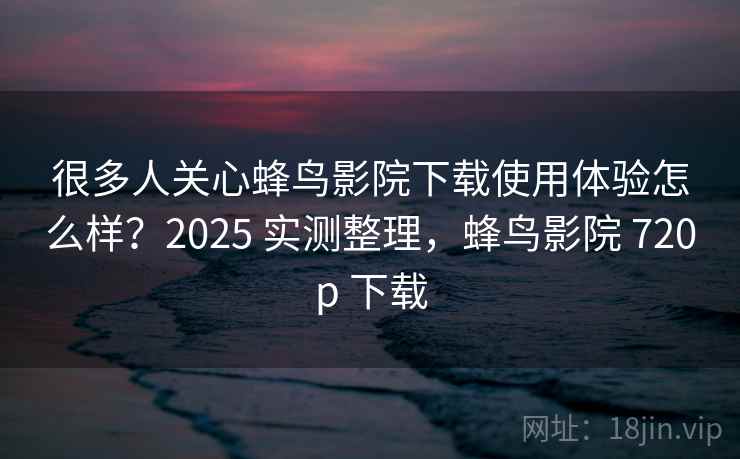 很多人关心蜂鸟影院下载使用体验怎么样？2025 实测整理，蜂鸟影院 720p 下载