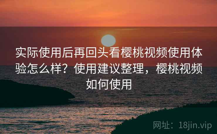 实际使用后再回头看樱桃视频使用体验怎么样？使用建议整理，樱桃视频如何使用