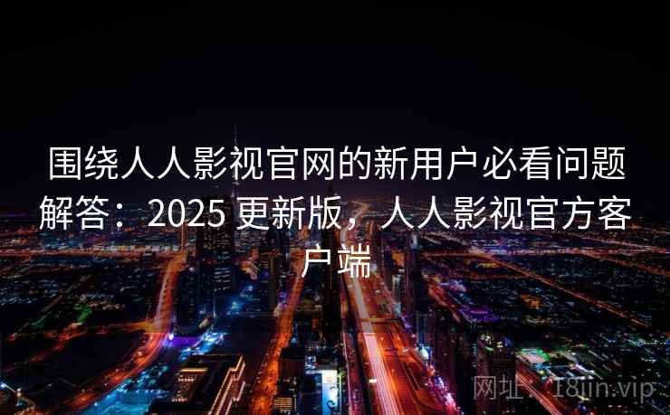 围绕人人影视官网的新用户必看问题解答：2025 更新版，人人影视官方客户端