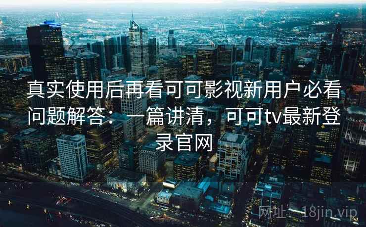 真实使用后再看可可影视新用户必看问题解答：一篇讲清，可可tv最新登录官网
