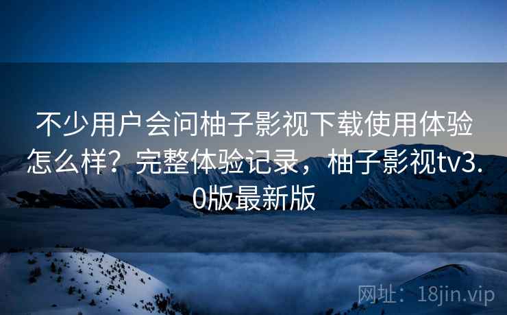 不少用户会问柚子影视下载使用体验怎么样？完整体验记录，柚子影视tv3.0版最新版